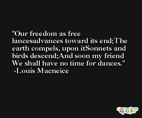 Our freedom as free lancesadvances toward its end;The earth compels, upon itSonnets and birds descend;And soon my friend We shall have no time for dances. -Louis Macneice