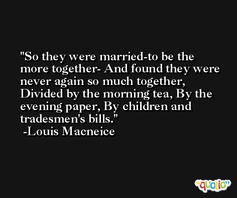So they were married-to be the more together- And found they were never again so much together, Divided by the morning tea, By the evening paper, By children and tradesmen's bills. -Louis Macneice