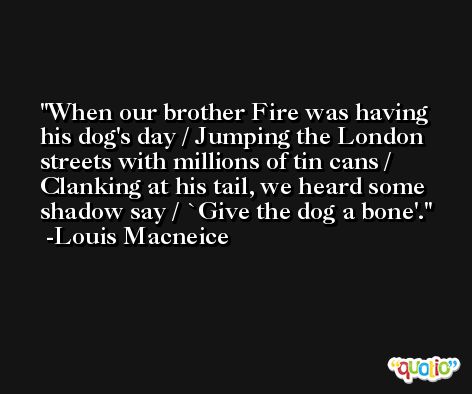 When our brother Fire was having his dog's day / Jumping the London streets with millions of tin cans / Clanking at his tail, we heard some shadow say / `Give the dog a bone'. -Louis Macneice