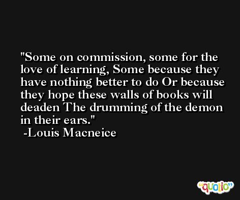Some on commission, some for the love of learning, Some because they have nothing better to do Or because they hope these walls of books will deaden The drumming of the demon in their ears. -Louis Macneice