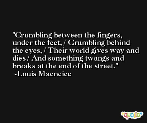 Crumbling between the fingers, under the feet, / Crumbling behind the eyes, / Their world gives way and dies / And something twangs and breaks at the end of the street. -Louis Macneice