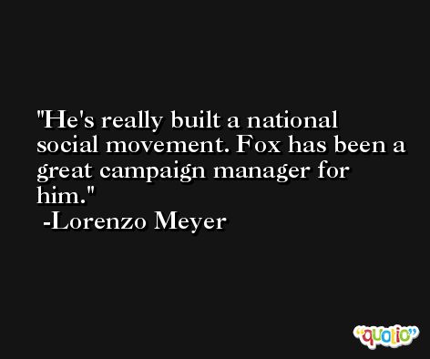He's really built a national social movement. Fox has been a great campaign manager for him. -Lorenzo Meyer