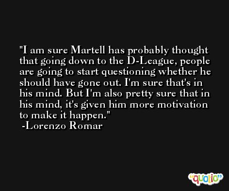 I am sure Martell has probably thought that going down to the D-League, people are going to start questioning whether he should have gone out. I'm sure that's in his mind. But I'm also pretty sure that in his mind, it's given him more motivation to make it happen. -Lorenzo Romar