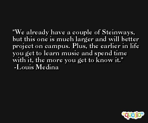 We already have a couple of Steinways, but this one is much larger and will better project on campus. Plus, the earlier in life you get to learn music and spend time with it, the more you get to know it. -Louis Medina