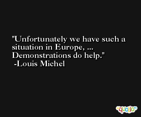 Unfortunately we have such a situation in Europe, ... Demonstrations do help. -Louis Michel