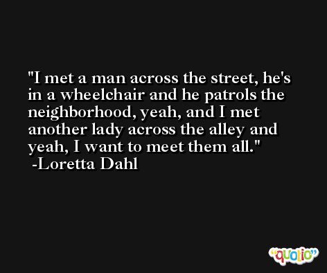 I met a man across the street, he's in a wheelchair and he patrols the neighborhood, yeah, and I met another lady across the alley and yeah, I want to meet them all. -Loretta Dahl
