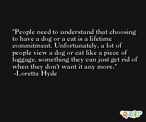 People need to understand that choosing to have a dog or a cat is a lifetime commitment. Unfortunately, a lot of people view a dog or cat like a piece of luggage, something they can just get rid of when they don't want it any more. -Loretta Hyde