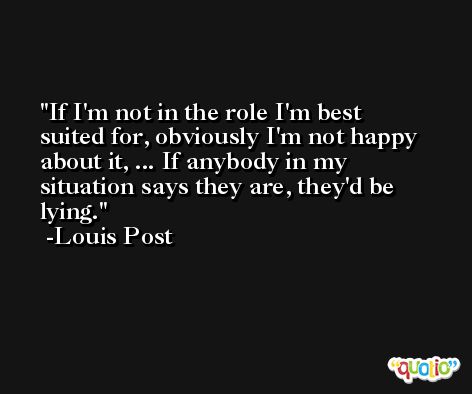 If I'm not in the role I'm best suited for, obviously I'm not happy about it, ... If anybody in my situation says they are, they'd be lying. -Louis Post