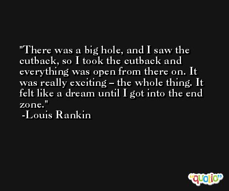 There was a big hole, and I saw the cutback, so I took the cutback and everything was open from there on. It was really exciting – the whole thing. It felt like a dream until I got into the end zone. -Louis Rankin