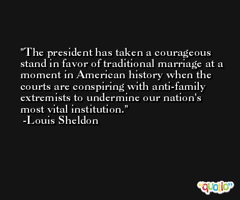 The president has taken a courageous stand in favor of traditional marriage at a moment in American history when the courts are conspiring with anti-family extremists to undermine our nation's most vital institution. -Louis Sheldon