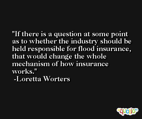 If there is a question at some point as to whether the industry should be held responsible for flood insurance, that would change the whole mechanism of how insurance works. -Loretta Worters