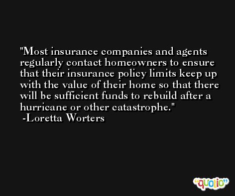 Most insurance companies and agents regularly contact homeowners to ensure that their insurance policy limits keep up with the value of their home so that there will be sufficient funds to rebuild after a hurricane or other catastrophe. -Loretta Worters