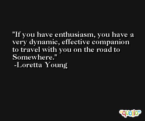 If you have enthusiasm, you have a very dynamic, effective companion to travel with you on the road to Somewhere. -Loretta Young