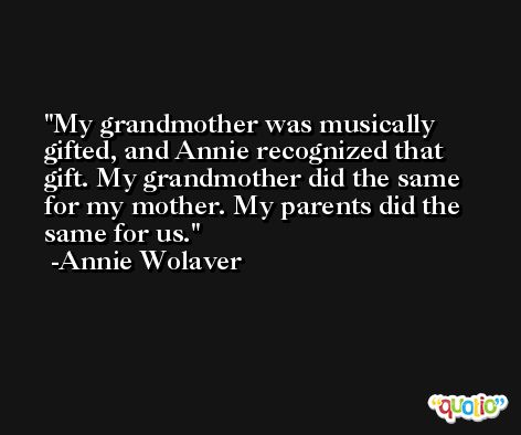 My grandmother was musically gifted, and Annie recognized that gift. My grandmother did the same for my mother. My parents did the same for us. -Annie Wolaver