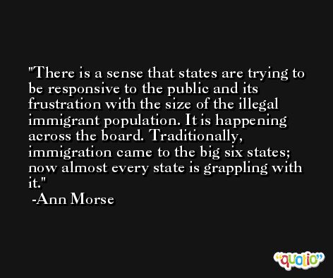 There is a sense that states are trying to be responsive to the public and its frustration with the size of the illegal immigrant population. It is happening across the board. Traditionally, immigration came to the big six states; now almost every state is grappling with it. -Ann Morse