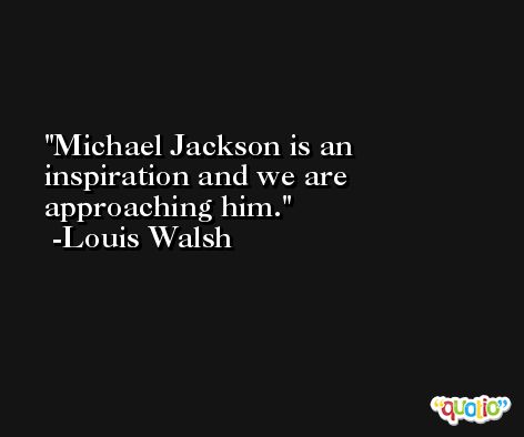 Michael Jackson is an inspiration and we are approaching him. -Louis Walsh