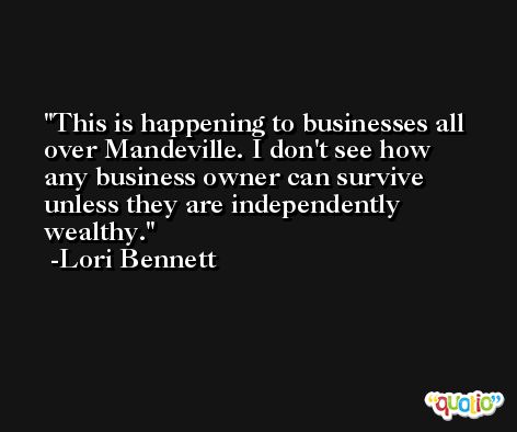 This is happening to businesses all over Mandeville. I don't see how any business owner can survive unless they are independently wealthy. -Lori Bennett