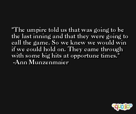The umpire told us that was going to be the last inning and that they were going to call the game. So we knew we would win if we could hold on. They came through with some big hits at opportune times. -Ann Munzenmaier