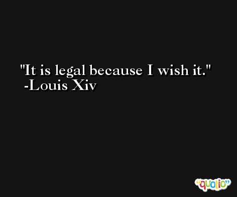 It is legal because I wish it. -Louis Xiv
