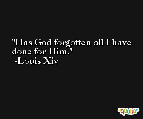 Has God forgotten all I have done for Him. -Louis Xiv