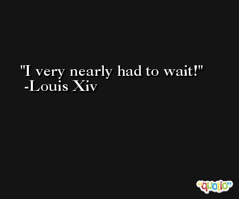 I very nearly had to wait! -Louis Xiv