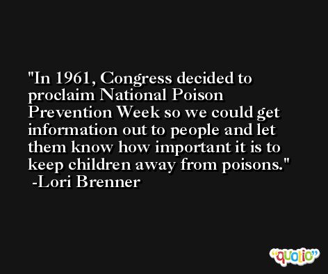 In 1961, Congress decided to proclaim National Poison Prevention Week so we could get information out to people and let them know how important it is to keep children away from poisons. -Lori Brenner
