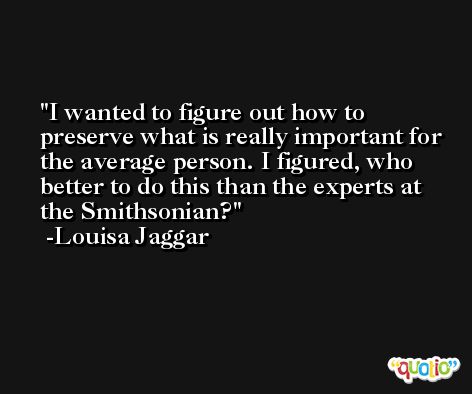 I wanted to figure out how to preserve what is really important for the average person. I figured, who better to do this than the experts at the Smithsonian? -Louisa Jaggar