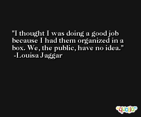 I thought I was doing a good job because I had them organized in a box. We, the public, have no idea. -Louisa Jaggar