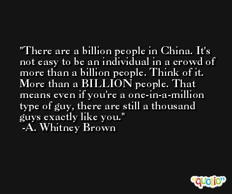 There are a billion people in China. It's not easy to be an individual in a crowd of more than a billion people. Think of it. More than a BILLION people. That means even if you're a one-in-a-million type of guy, there are still a thousand guys exactly like you. -A. Whitney Brown