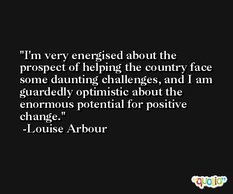 I'm very energised about the prospect of helping the country face some daunting challenges, and I am guardedly optimistic about the enormous potential for positive change. -Louise Arbour