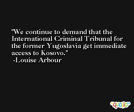 We continue to demand that the International Criminal Tribunal for the former Yugoslavia get immediate access to Kosovo. -Louise Arbour