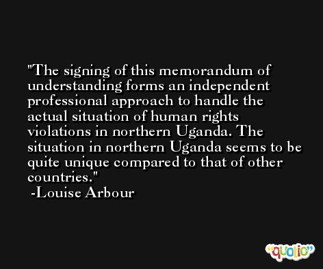 The signing of this memorandum of understanding forms an independent professional approach to handle the actual situation of human rights violations in northern Uganda. The situation in northern Uganda seems to be quite unique compared to that of other countries. -Louise Arbour
