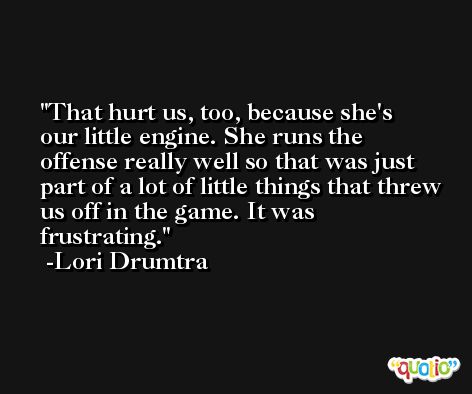 That hurt us, too, because she's our little engine. She runs the offense really well so that was just part of a lot of little things that threw us off in the game. It was frustrating. -Lori Drumtra