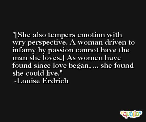 [She also tempers emotion with wry perspective. A woman driven to infamy by passion cannot have the man she loves.] As women have found since love began, ... she found she could live. -Louise Erdrich