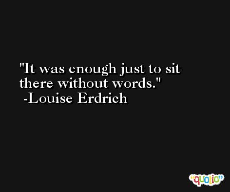 It was enough just to sit there without words. -Louise Erdrich
