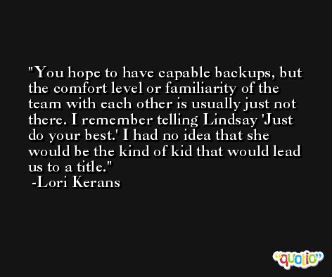 You hope to have capable backups, but the comfort level or familiarity of the team with each other is usually just not there. I remember telling Lindsay 'Just do your best.' I had no idea that she would be the kind of kid that would lead us to a title. -Lori Kerans