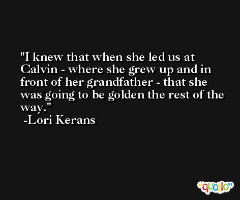 I knew that when she led us at Calvin - where she grew up and in front of her grandfather - that she was going to be golden the rest of the way. -Lori Kerans