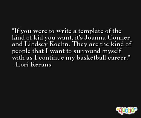 If you were to write a template of the kind of kid you want, it's Joanna Conner and Lindsey Koehn. They are the kind of people that I want to surround myself with as I continue my basketball career. -Lori Kerans