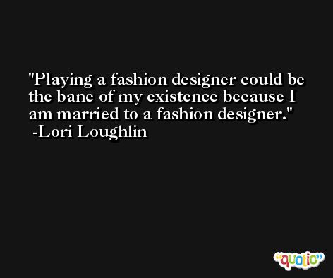 Playing a fashion designer could be the bane of my existence because I am married to a fashion designer. -Lori Loughlin