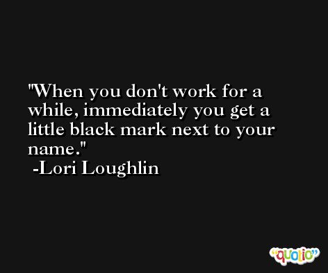 When you don't work for a while, immediately you get a little black mark next to your name. -Lori Loughlin