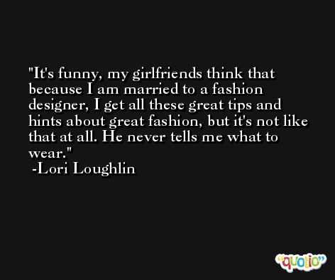 It's funny, my girlfriends think that because I am married to a fashion designer, I get all these great tips and hints about great fashion, but it's not like that at all. He never tells me what to wear. -Lori Loughlin