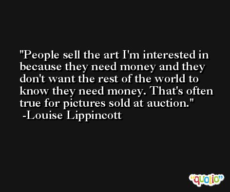 People sell the art I'm interested in because they need money and they don't want the rest of the world to know they need money. That's often true for pictures sold at auction. -Louise Lippincott