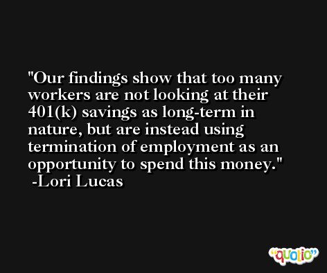 Our findings show that too many workers are not looking at their 401(k) savings as long-term in nature, but are instead using termination of employment as an opportunity to spend this money. -Lori Lucas