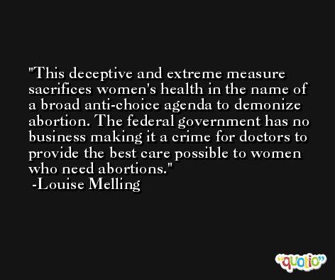 This deceptive and extreme measure sacrifices women's health in the name of a broad anti-choice agenda to demonize abortion. The federal government has no business making it a crime for doctors to provide the best care possible to women who need abortions. -Louise Melling
