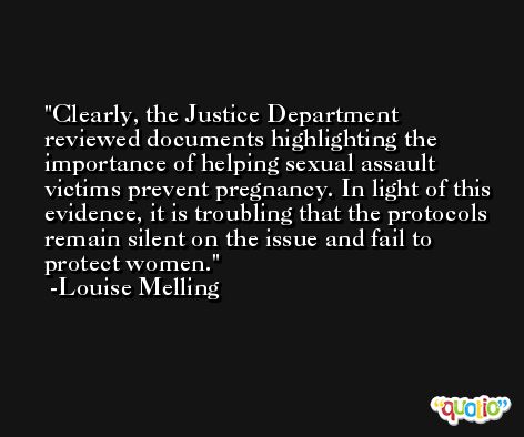 Clearly, the Justice Department reviewed documents highlighting the importance of helping sexual assault victims prevent pregnancy. In light of this evidence, it is troubling that the protocols remain silent on the issue and fail to protect women. -Louise Melling