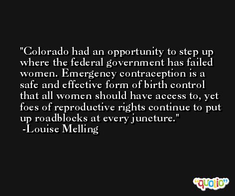Colorado had an opportunity to step up where the federal government has failed women. Emergency contraception is a safe and effective form of birth control that all women should have access to, yet foes of reproductive rights continue to put up roadblocks at every juncture. -Louise Melling