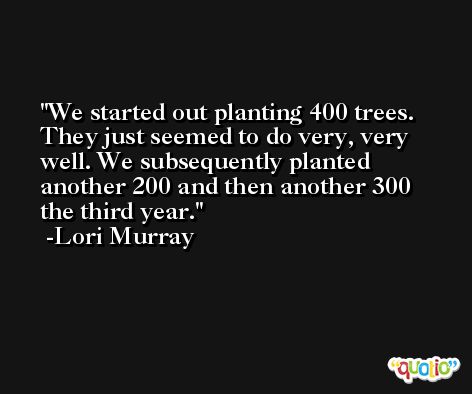 We started out planting 400 trees. They just seemed to do very, very well. We subsequently planted another 200 and then another 300 the third year. -Lori Murray