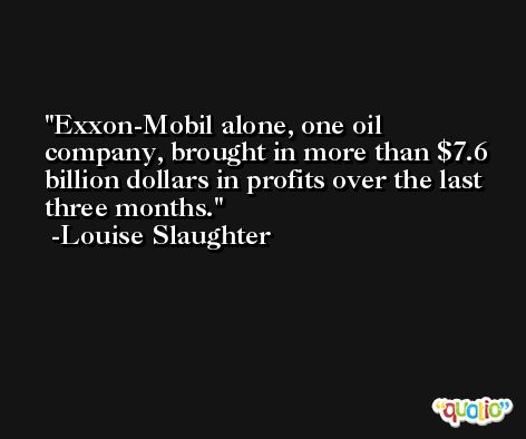 Exxon-Mobil alone, one oil company, brought in more than $7.6 billion dollars in profits over the last three months. -Louise Slaughter