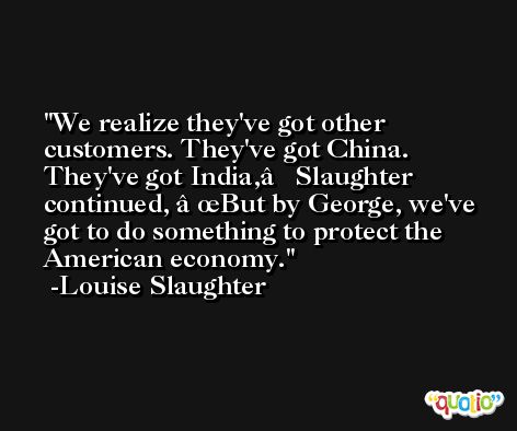 We realize they've got other customers. They've got China. They've got India,â€ Slaughter continued, â€œBut by George, we've got to do something to protect the American economy. -Louise Slaughter