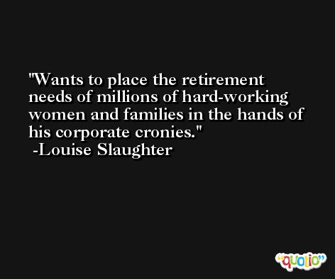 Wants to place the retirement needs of millions of hard-working women and families in the hands of his corporate cronies. -Louise Slaughter